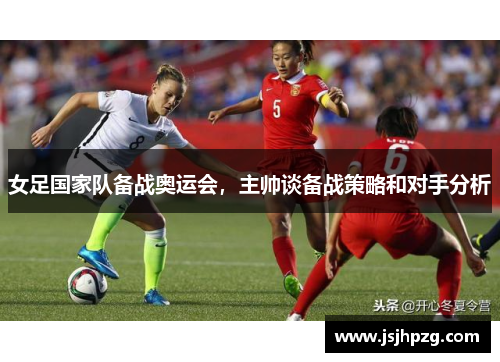 女足国家队备战奥运会，主帅谈备战策略和对手分析