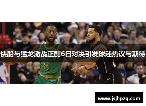 快船与猛龙激战正酣6日对决引发球迷热议与期待
