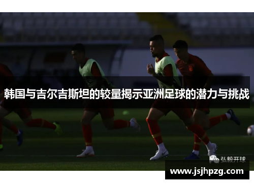 韩国与吉尔吉斯坦的较量揭示亚洲足球的潜力与挑战