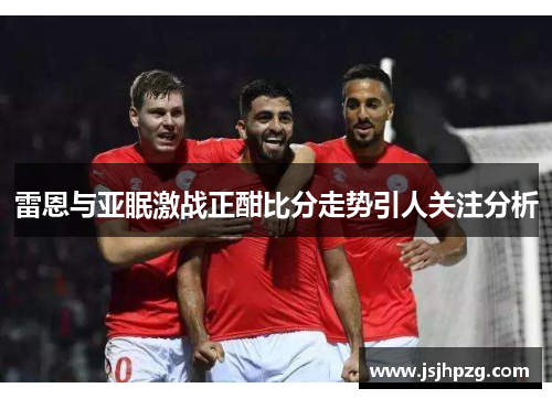 雷恩与亚眠激战正酣比分走势引人关注分析