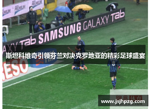 斯坦科维奇引领芬兰对决克罗地亚的精彩足球盛宴