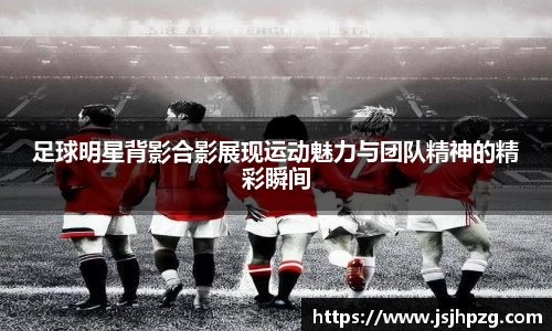 足球明星背影合影展现运动魅力与团队精神的精彩瞬间