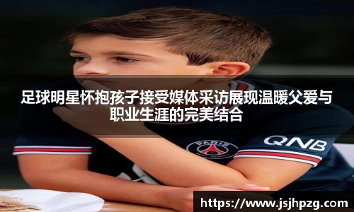 足球明星怀抱孩子接受媒体采访展现温暖父爱与职业生涯的完美结合
