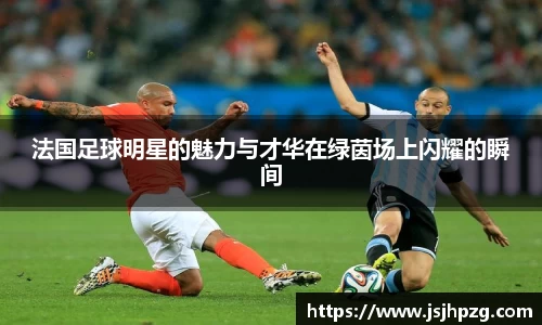 法国足球明星的魅力与才华在绿茵场上闪耀的瞬间
