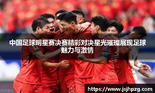 中国足球明星赛决赛精彩对决星光璀璨展现足球魅力与激情