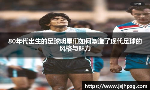 80年代出生的足球明星们如何塑造了现代足球的风格与魅力